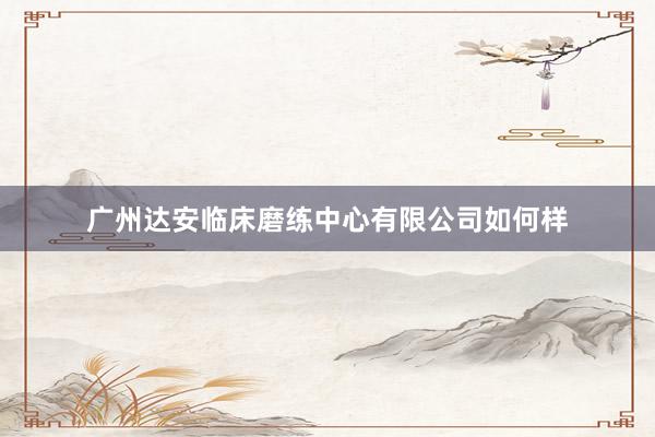 广州达安临床磨练中心有限公司如何样