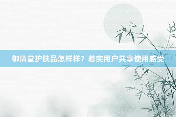 御清堂护肤品怎样样？着实用户共享使用感受